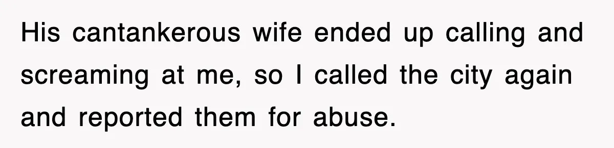 His cantankerous wife ended up calling and screaming at me, so I called the city again and reported them for abuse.