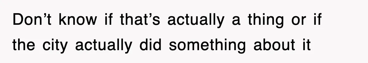 Don’t know if that’s actually a thing or if the city actually did something about it