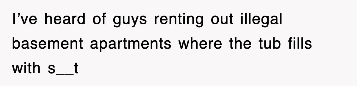 I’ve heard of guys renting out illegal basement apartments where the tub fills with s__t