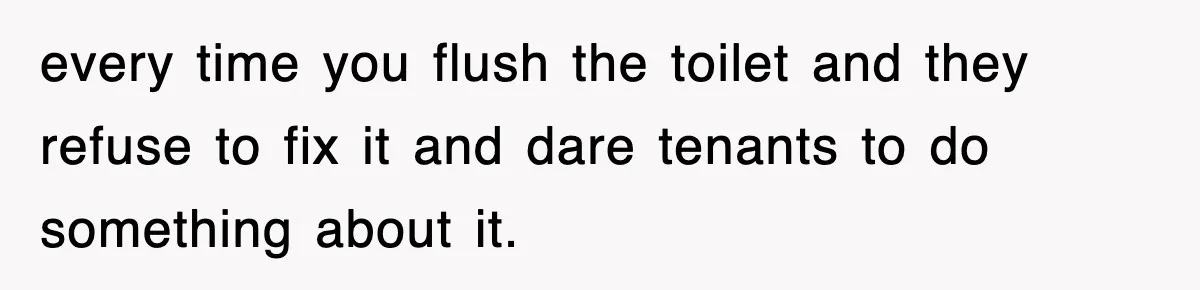every time you flush the toilet and they refuse to fix it and dare tenants to do something about it.