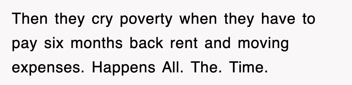 Then they cry poverty when they have to pay six months back rent and moving expenses. Happens All. The. Time.