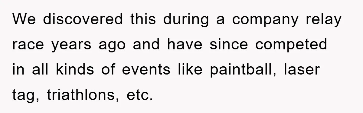We discovered this during a company relay race years ago and have since competed in all kinds of events like paintball, laser tag, triathlons, etc.