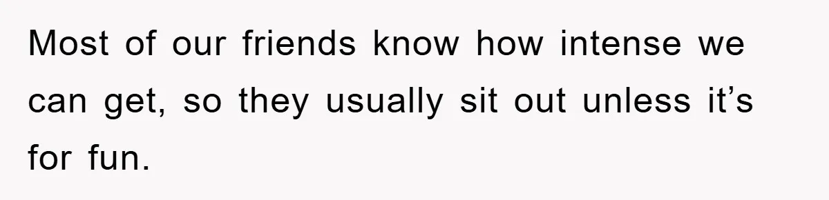 Most of our friends know how intense we can get, so they usually sit out unless it’s for fun.