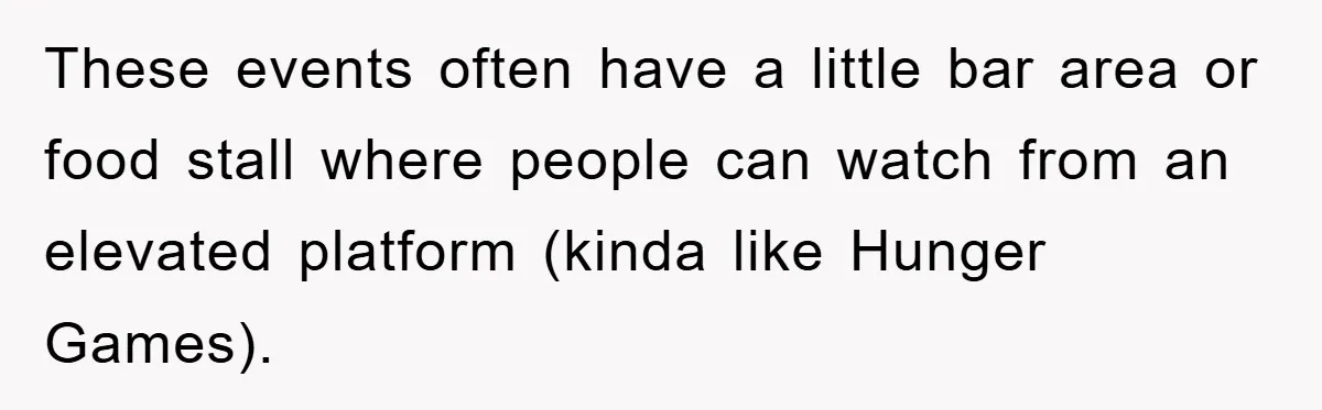 These events often have a little bar area or food stall where people can watch from an elevated platform (kinda like Hunger Games).