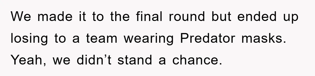 We made it to the final round but ended up losing to a team wearing Predator masks. Yeah, we didn’t stand a chance.