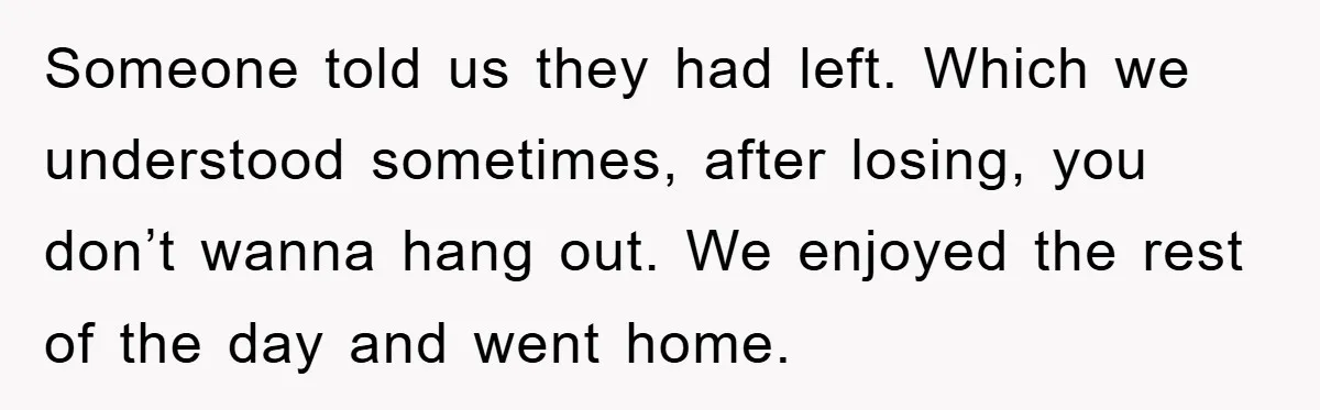 Someone told us they had left. Which we understood sometimes, after losing, you don’t wanna hang out. We enjoyed the rest of the day and went home.