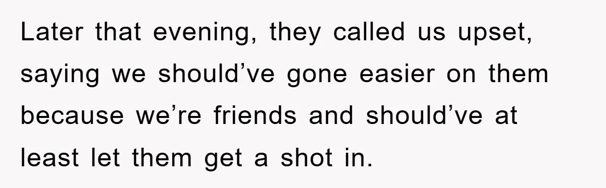 Later that evening, they called us upset, saying we should’ve gone easier on them because we’re friends and should’ve at least let them get a shot in.