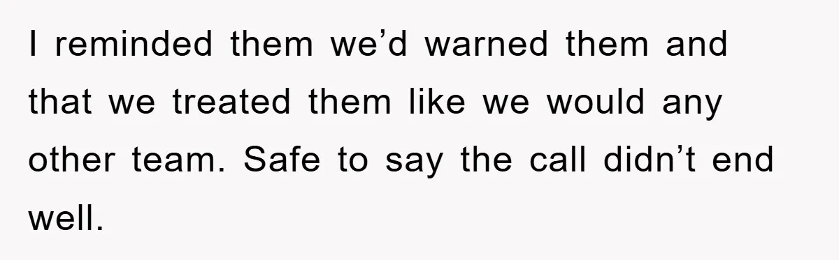 I reminded them we’d warned them and that we treated them like we would any other team. Safe to say the call didn’t end well.