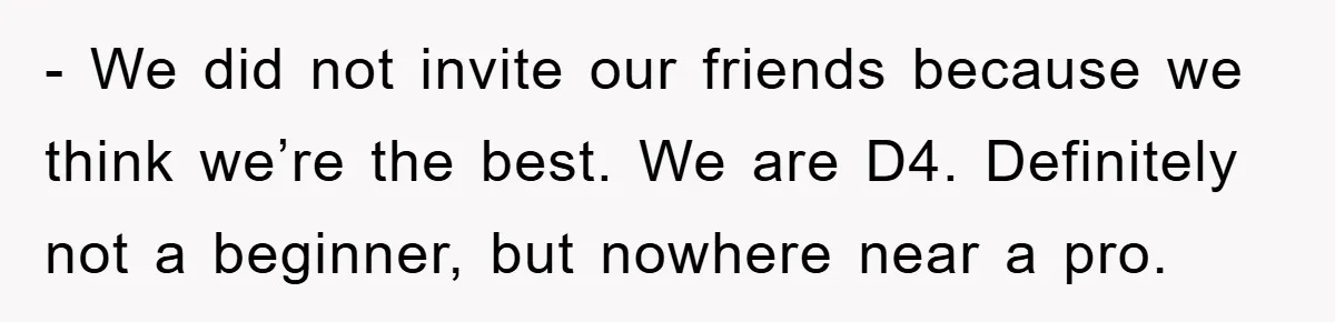 - We did not invite our friends because we think we’re the best. We are D4. Definitely not a beginner, but nowhere near a pro.