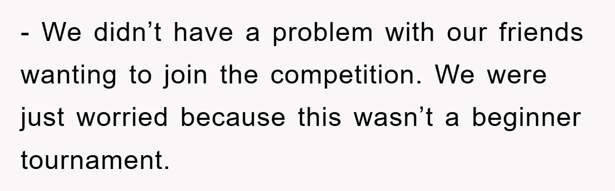 - We didn’t have a problem with our friends wanting to join the competition. We were just worried because this wasn’t a beginner tournament.