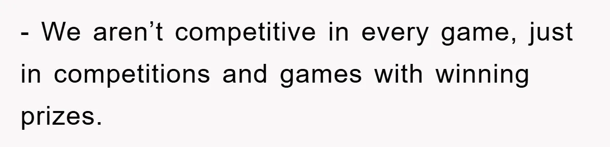 - We aren’t competitive in every game, just in competitions and games with winning prizes.