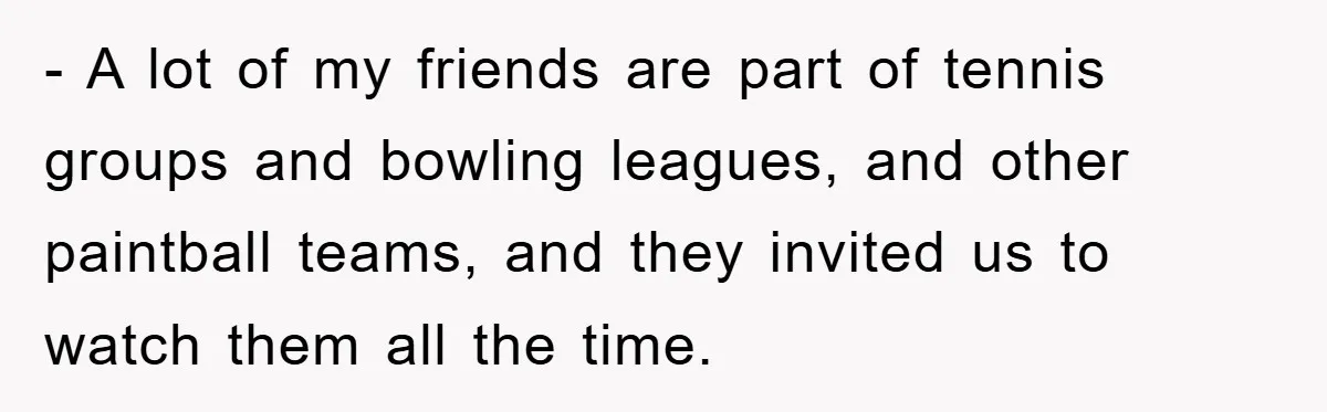 - A lot of my friends are part of tennis groups and bowling leagues, and other paintball teams, and they invited us to watch them all the time.