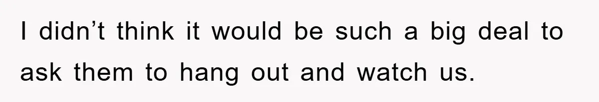 I didn’t think it would be such a big deal to ask them to hang out and watch us.