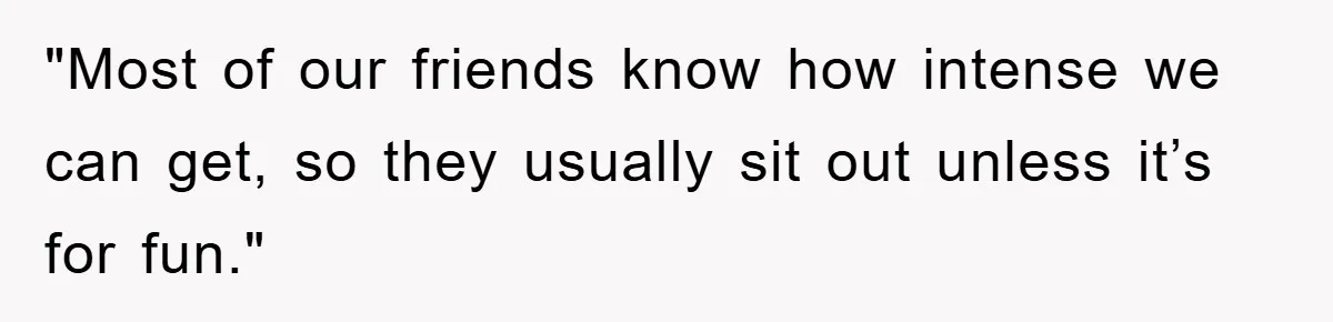 "Most of our friends know how intense we can get, so they usually sit out unless it’s for fun."