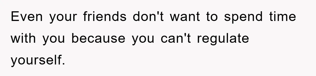 Even your friends don't want to spend time with you because you can't regulate yourself.