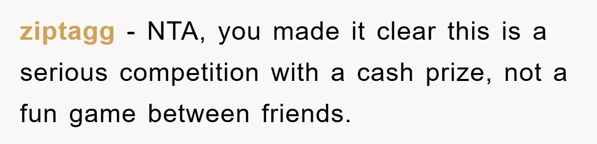 ziptagg − NTA, you made it clear this is a serious competition with a cash prize, not a fun game between friends.