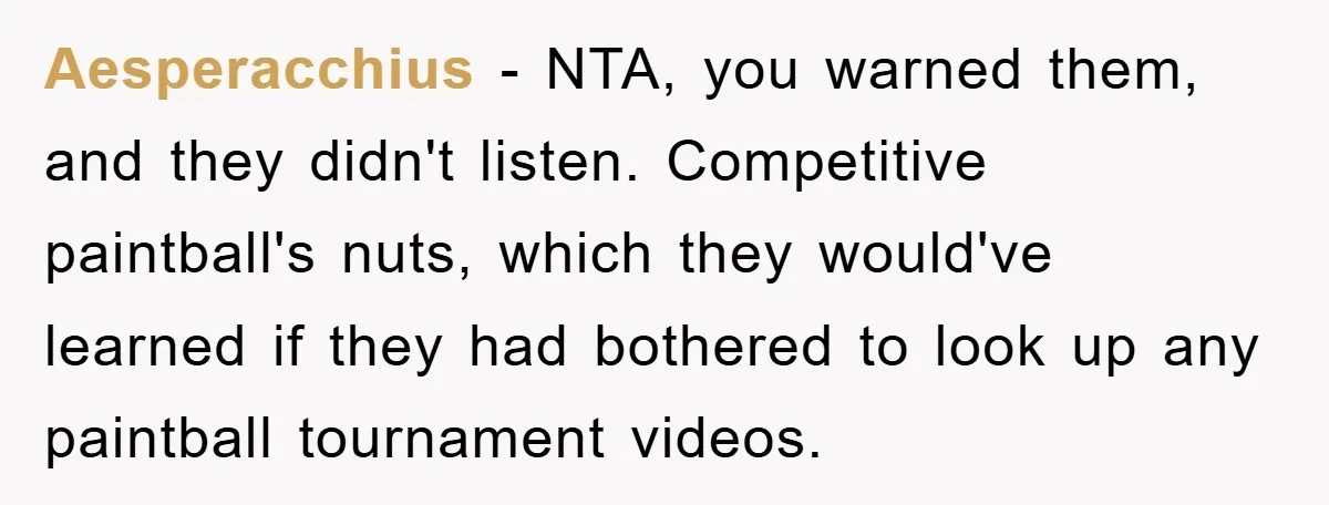 Aesperacchius − NTA, you warned them, and they didn't listen. Competitive paintball's nuts, which they would've learned if they had bothered to look up any paintball tournament videos.