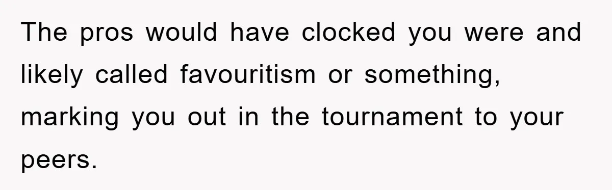 The pros would have clocked you were and likely called favouritism or something, marking you out in the tournament to your peers.