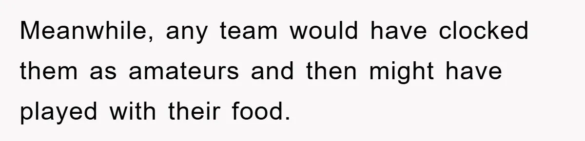Meanwhile, any team would have clocked them as amateurs and then might have played with their food.