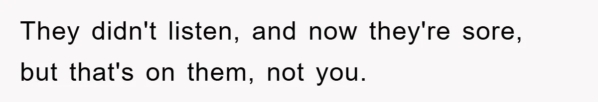 They didn't listen, and now they're sore, but that's on them, not you.