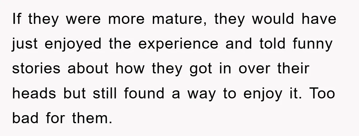 If they were more mature, they would have just enjoyed the experience and told funny stories about how they got in over their heads but still found a way to...