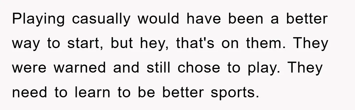 Playing casually would have been a better way to start, but hey, that's on them. They were warned and still chose to play. They need to learn to be better...