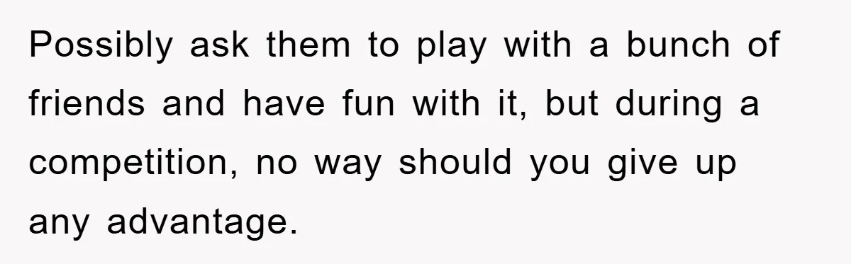 Possibly ask them to play with a bunch of friends and have fun with it, but during a competition, no way should you give up any advantage.