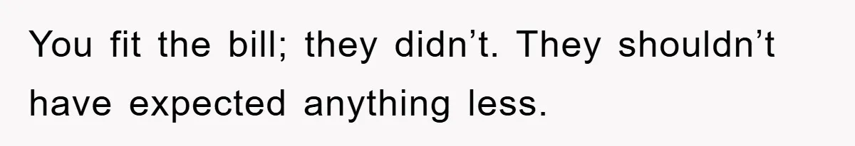 You fit the bill; they didn’t. They shouldn’t have expected anything less.