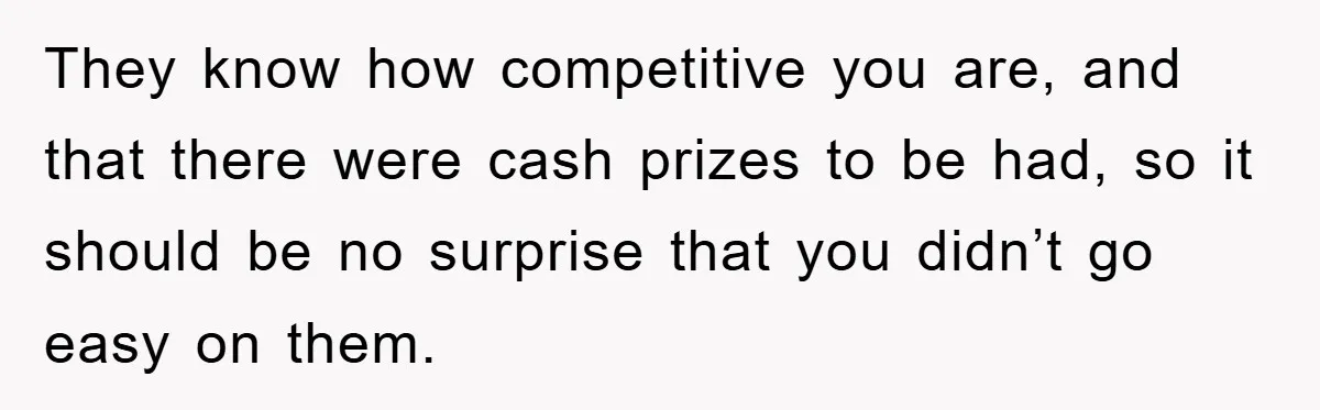 They know how competitive you are, and that there were cash prizes to be had, so it should be no surprise that you didn’t go easy on them.