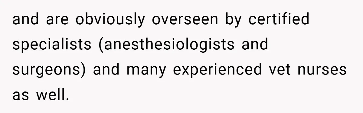 and are obviously overseen by certified specialists (anesthesiologists and surgeons) and many experienced vet nurses as well.