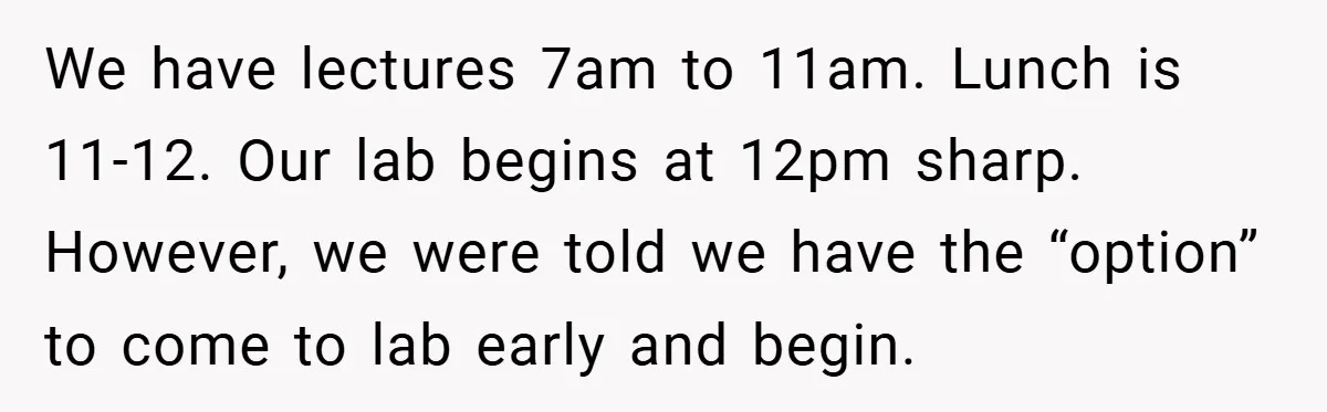 We have lectures 7am to 11am. Lunch is 11-12. Our lab begins at 12pm sharp. However, we were told we have the “option” to come to lab early and begin.