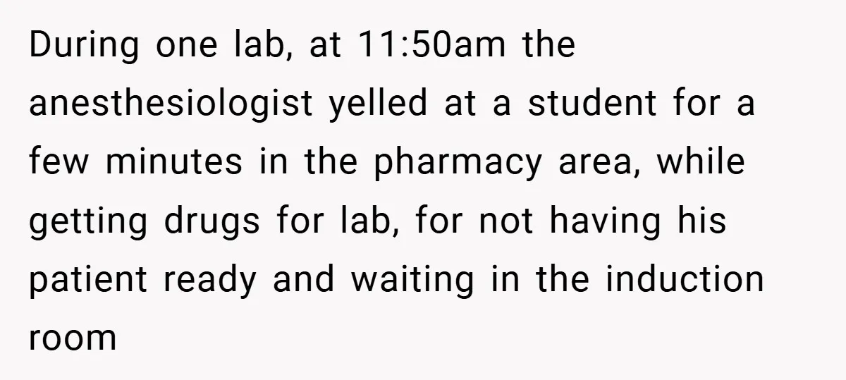During one lab, at 11:50am the anesthesiologist yelled at a student for a few minutes in the pharmacy area, while getting drugs for lab, for not having his patient ready...
