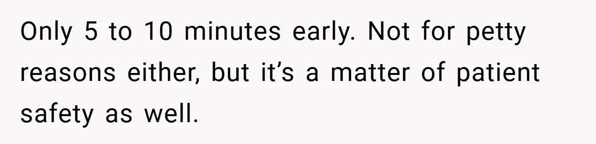 Only 5 to 10 minutes early. Not for petty reasons either, but it’s a matter of patient safety as well.