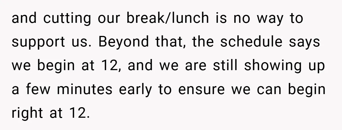 and cutting our break/lunch is no way to support us. Beyond that, the schedule says we begin at 12, and we are still showing up a few minutes early to...