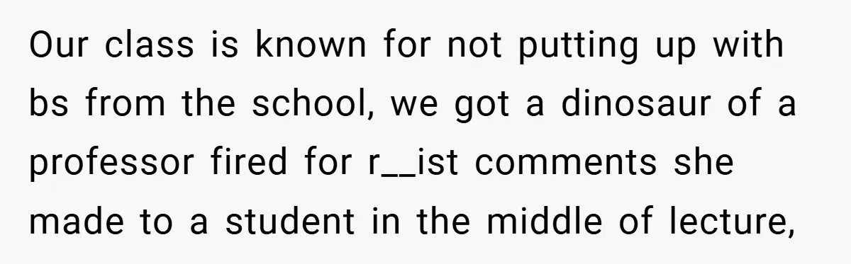 Our class is known for not putting up with bs from the school, we got a dinosaur of a professor fired for r__ist comments she made to a student in...