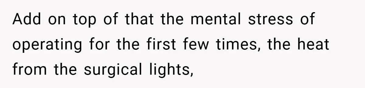Add on top of that the mental stress of operating for the first few times, the heat from the surgical lights,