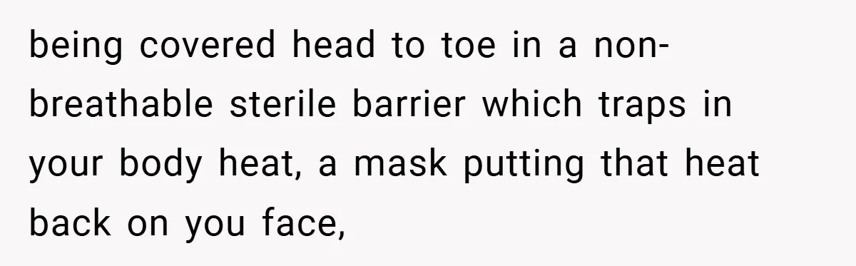 being covered head to toe in a non-breathable sterile barrier which traps in your body heat, a mask putting that heat back on you face,