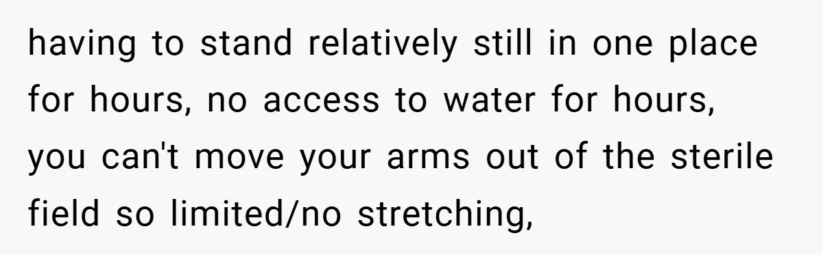 having to stand relatively still in one place for hours, no access to water for hours, you can't move your arms out of the sterile field so limited/no stretching,