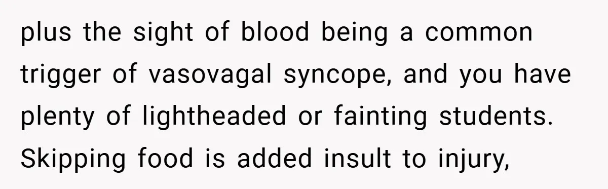 plus the sight of blood being a common trigger of vasovagal syncope, and you have plenty of lightheaded or fainting students. Skipping food is added insult to injury,