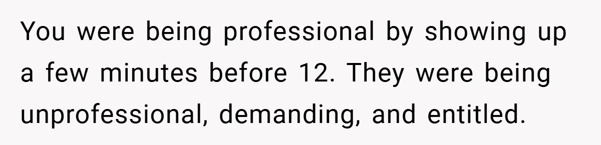 You were being professional by showing up a few minutes before 12. They were being unprofessional, demanding, and entitled.