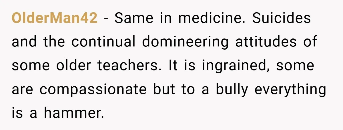 OlderMan42 − Same in medicine. Suicides and the continual domineering attitudes of some older teachers. It is ingrained, some are compassionate but to a bully everything is a hammer.