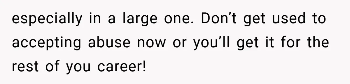especially in a large one. Don’t get used to accepting abuse now or you’ll get it for the rest of you career!