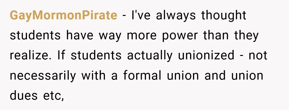 GayMormonPirate − I've always thought students have way more power than they realize. If students actually unionized - not necessarily with a formal union and union dues etc,
