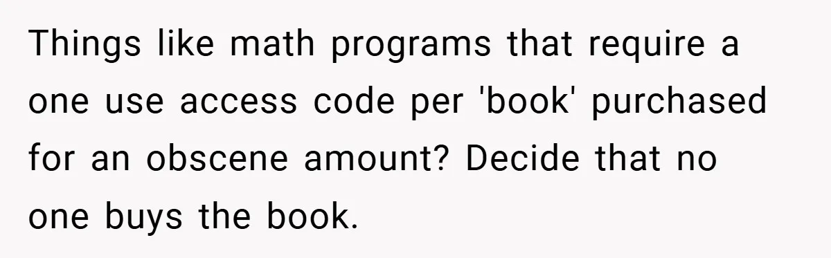 Things like math programs that require a one use access code per 'book' purchased for an obscene amount? Decide that no one buys the book.