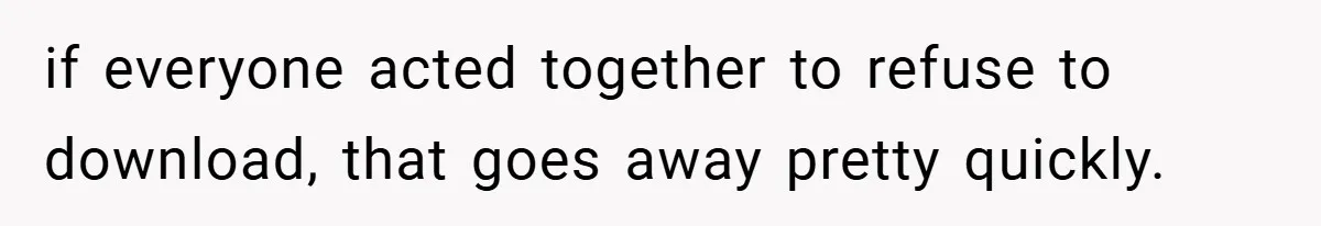 if everyone acted together to refuse to download, that goes away pretty quickly.