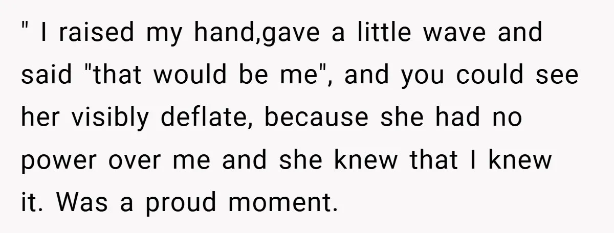 " I raised my hand,gave a little wave and said "that would be me", and you could see her visibly deflate, because she had no power over me and she...