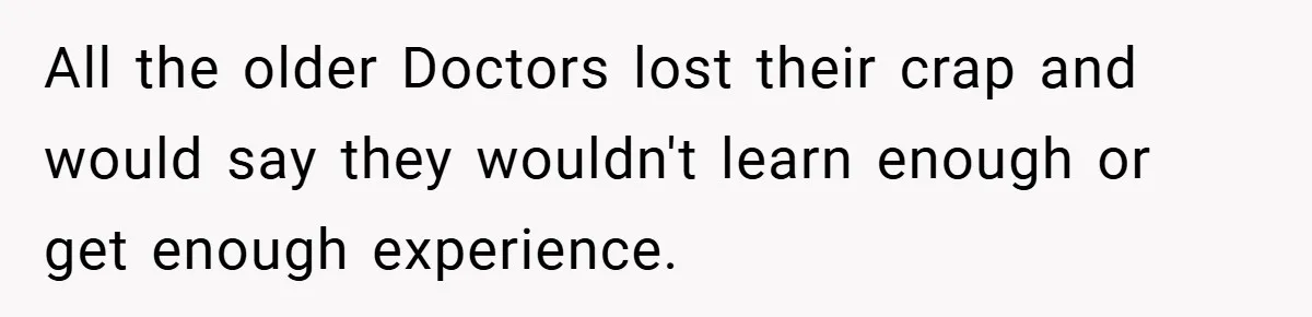 All the older Doctors lost their crap and would say they wouldn't learn enough or get enough experience.