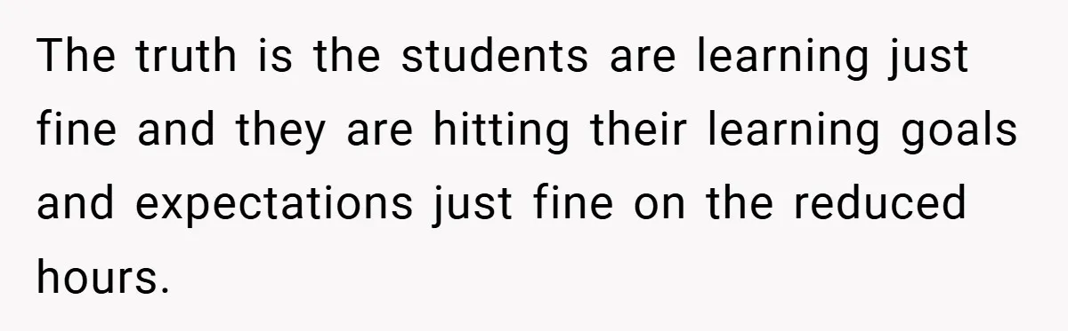 The truth is the students are learning just fine and they are hitting their learning goals and expectations just fine on the reduced hours.