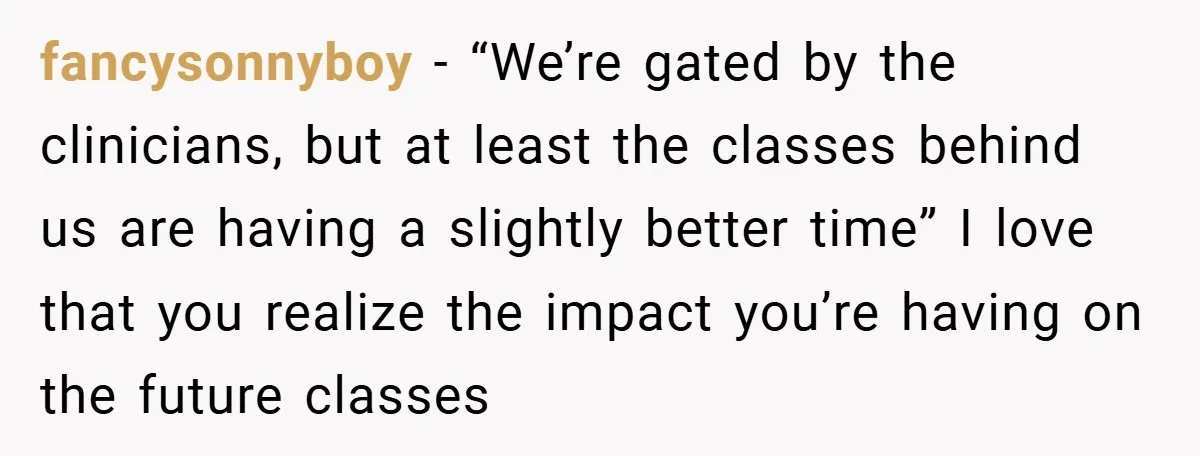 fancysonnyboy − “We’re gated by the clinicians, but at least the classes behind us are having a slightly better time” I love that you realize the impact you’re having on...