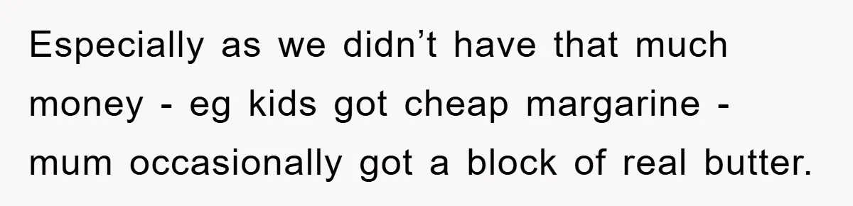 Especially as we didn’t have that much money - eg kids got cheap margarine - mum occasionally got a block of real butter.